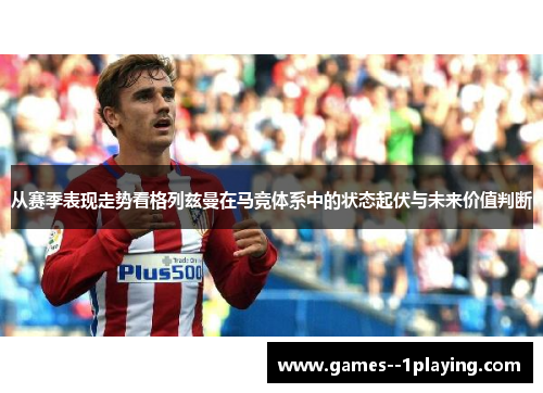 从赛季表现走势看格列兹曼在马竞体系中的状态起伏与未来价值判断