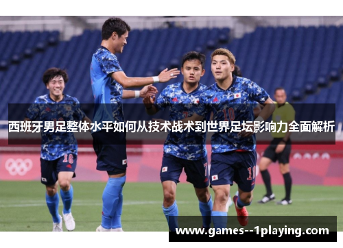 西班牙男足整体水平如何从技术战术到世界足坛影响力全面解析