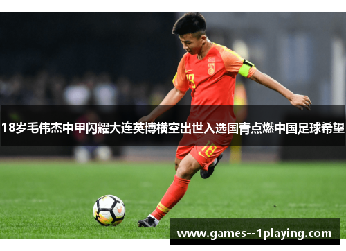 18岁毛伟杰中甲闪耀大连英博横空出世入选国青点燃中国足球希望