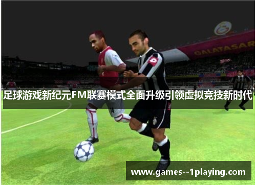 足球游戏新纪元FM联赛模式全面升级引领虚拟竞技新时代